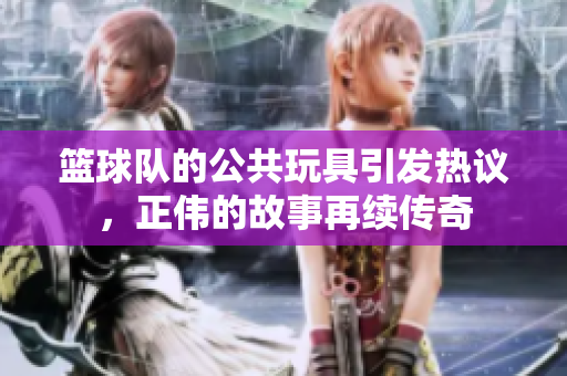 篮球队的公共玩具引发热议，正伟的故事再续传奇