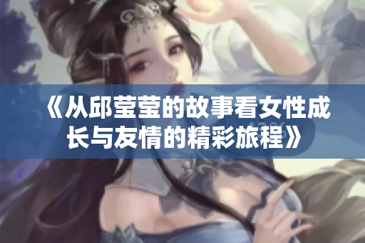 《从邱莹莹的故事看女性成长与友情的精彩旅程》