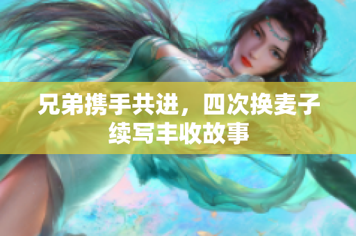 兄弟携手共进，四次换麦子续写丰收故事