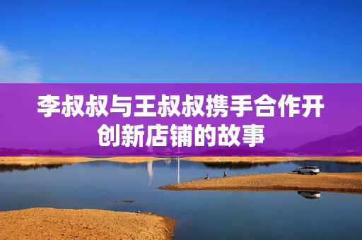 李叔叔与王叔叔携手合作开创新店铺的故事