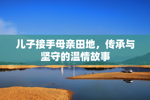儿子接手母亲田地，传承与坚守的温情故事