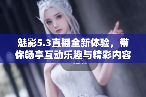 魅影5.3直播全新体验，带你畅享互动乐趣与精彩内容