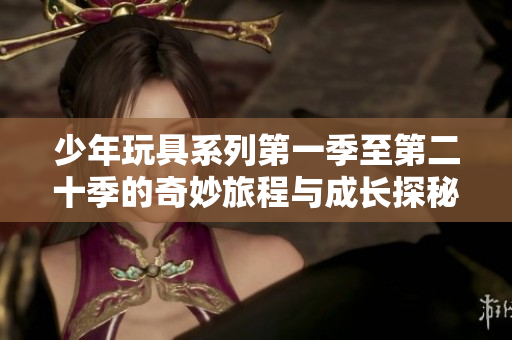 少年玩具系列第一季至第二十季的奇妙旅程与成长探秘