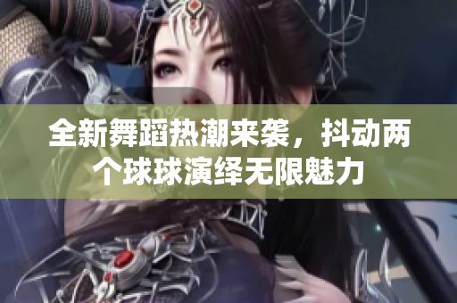全新舞蹈热潮来袭，抖动两个球球演绎无限魅力