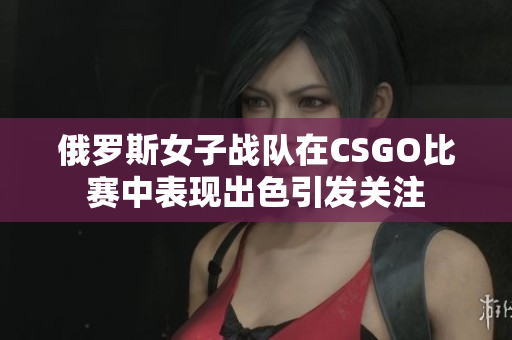 俄罗斯女子战队在CSGO比赛中表现出色引发关注