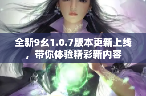 全新9幺1.0.7版本更新上线，带你体验精彩新内容