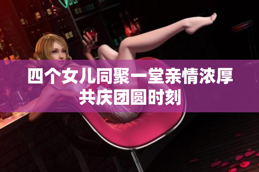 四个女儿同聚一堂亲情浓厚共庆团圆时刻