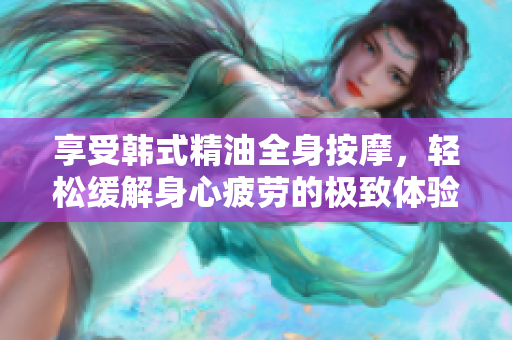 享受韩式精油全身按摩，轻松缓解身心疲劳的极致体验