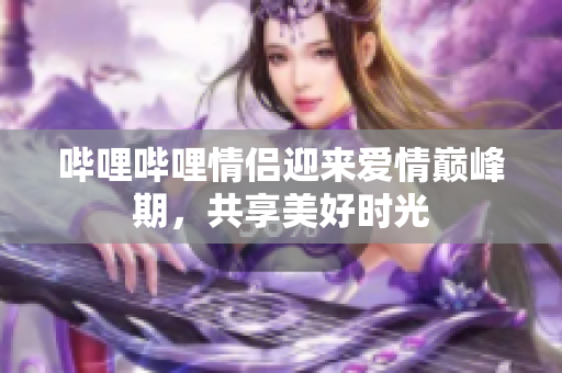 哔哩哔哩情侣迎来爱情巅峰期，共享美好时光