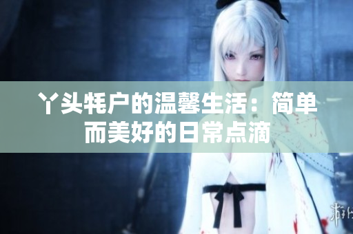 丫头牦户的温馨生活：简单而美好的日常点滴