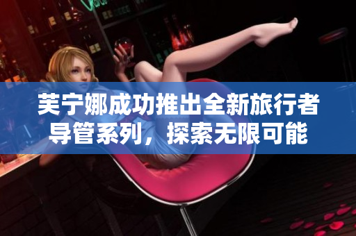 芙宁娜成功推出全新旅行者导管系列，探索无限可能