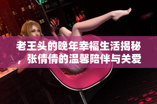 老王头的晚年幸福生活揭秘，张倩倩的温馨陪伴与关爱