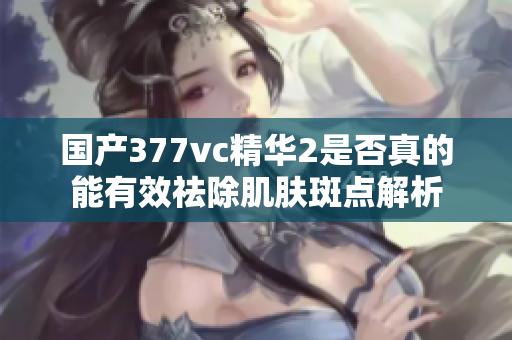 国产377vc精华2是否真的能有效祛除肌肤斑点解析