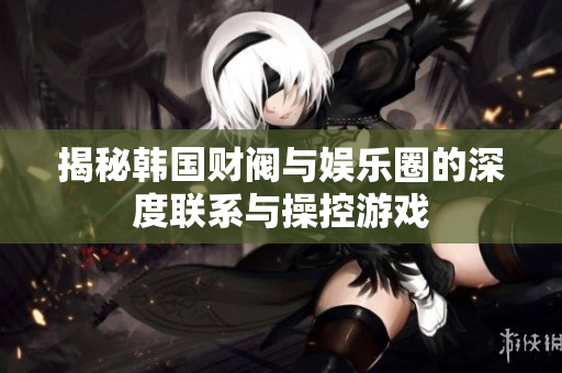 揭秘韩国财阀与娱乐圈的深度联系与操控游戏