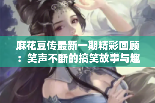 麻花豆传最新一期精彩回顾：笑声不断的搞笑故事与趣味互动