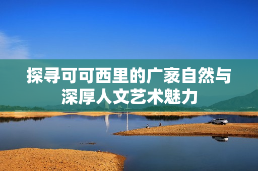 探寻可可西里的广袤自然与深厚人文艺术魅力