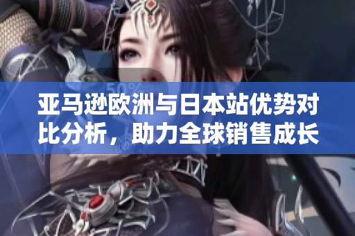 亚马逊欧洲与日本站优势对比分析，助力全球销售成长