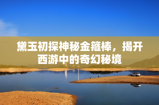 黛玉初探神秘金箍棒，揭开西游中的奇幻秘境