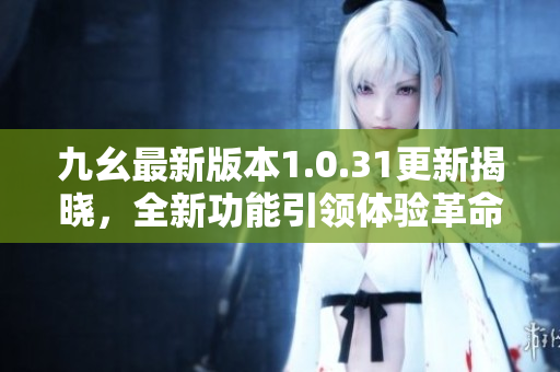 九幺最新版本1.0.31更新揭晓，全新功能引领体验革命