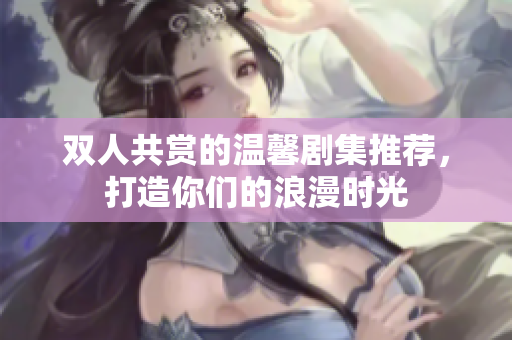 双人共赏的温馨剧集推荐，打造你们的浪漫时光