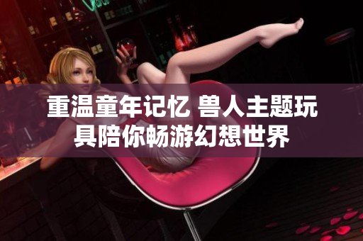 重温童年记忆 兽人主题玩具陪你畅游幻想世界