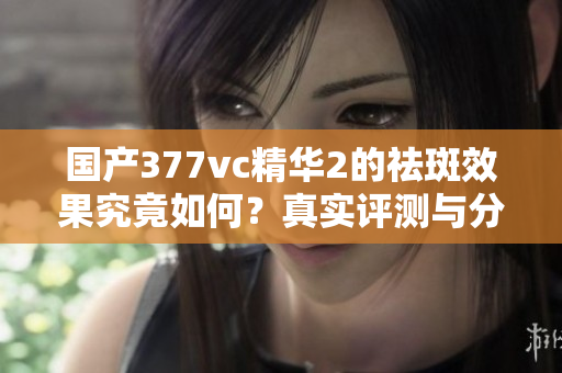 国产377vc精华2的祛斑效果究竟如何？真实评测与分析