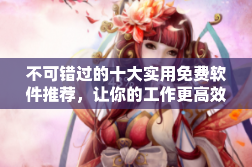 不可错过的十大实用免费软件推荐，让你的工作更高效
