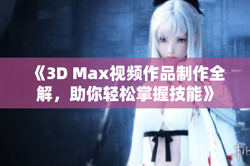 《3D Max视频作品制作全解，助你轻松掌握技能》
