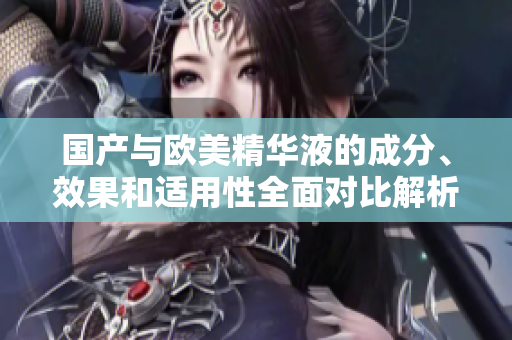 国产与欧美精华液的成分、效果和适用性全面对比解析
