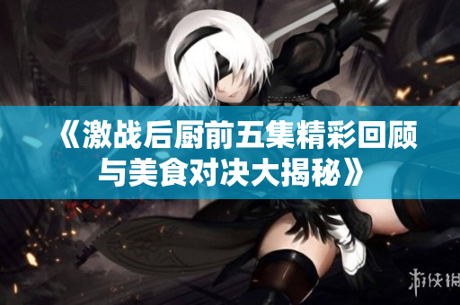 《激战后厨前五集精彩回顾与美食对决大揭秘》