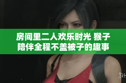 房间里二人欢乐时光 猴子陪伴全程不盖被子的趣事
