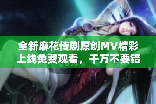 全新麻花传剧原创MV精彩上线免费观看，千万不要错过！