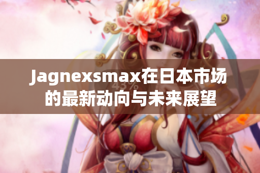 Jagnexsmax在日本市场的最新动向与未来展望