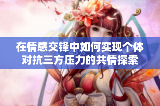 在情感交锋中如何实现个体对抗三方压力的共情探索