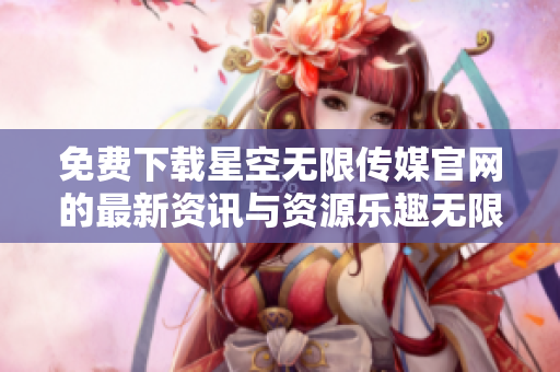免费下载星空无限传媒官网的最新资讯与资源乐趣无限