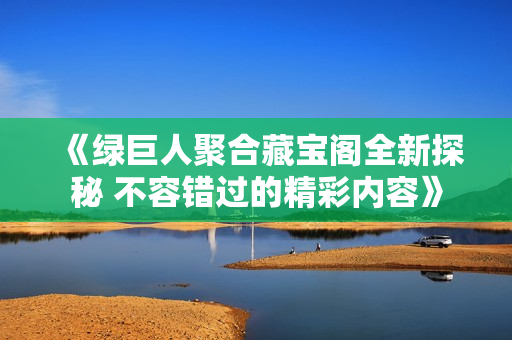 《绿巨人聚合藏宝阁全新探秘 不容错过的精彩内容》