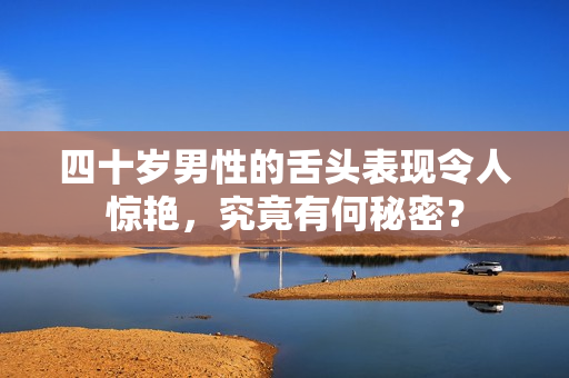 四十岁男性的舌头表现令人惊艳，究竟有何秘密？