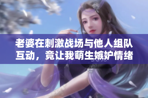 老婆在刺激战场与他人组队互动，竟让我萌生嫉妒情绪