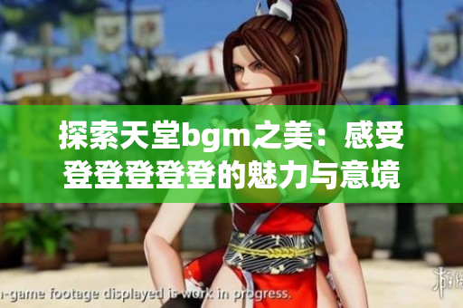 探索天堂bgm之美：感受登登登登登的魅力与意境