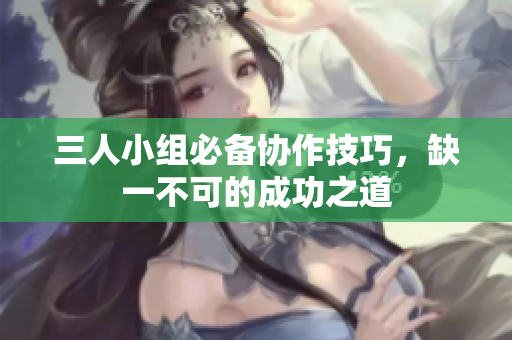 三人小组必备协作技巧，缺一不可的成功之道