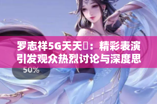 罗志祥5G天天奭：精彩表演引发观众热烈讨论与深度思考