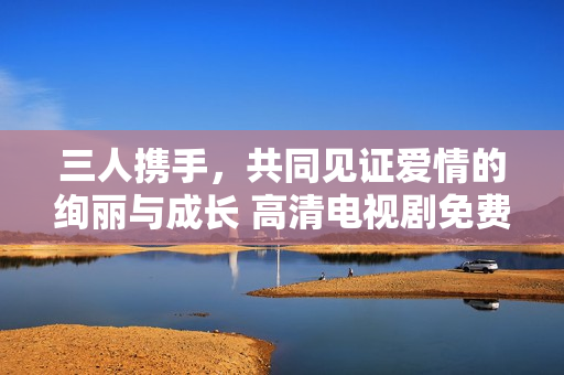 三人携手，共同见证爱情的绚丽与成长 高清电视剧免费畅看