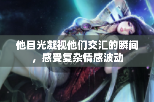 他目光凝视他们交汇的瞬间，感受复杂情感波动