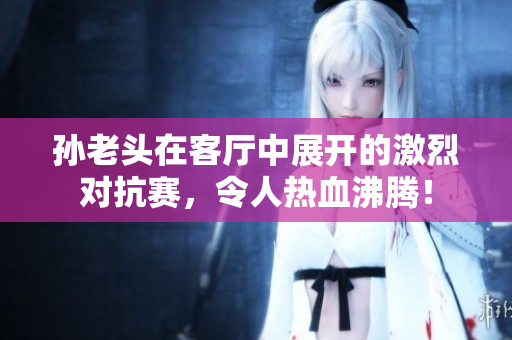 孙老头在客厅中展开的激烈对抗赛，令人热血沸腾！