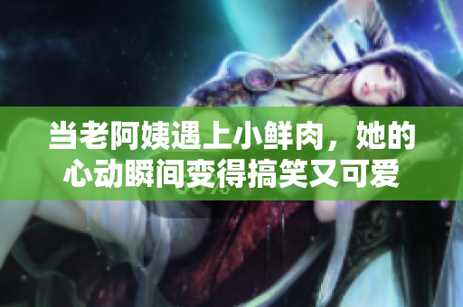 当老阿姨遇上小鲜肉，她的心动瞬间变得搞笑又可爱