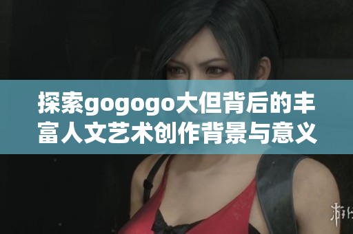 探索gogogo大但背后的丰富人文艺术创作背景与意义