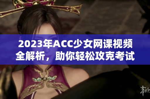 2023年ACC少女网课视频全解析，助你轻松攻克考试难关