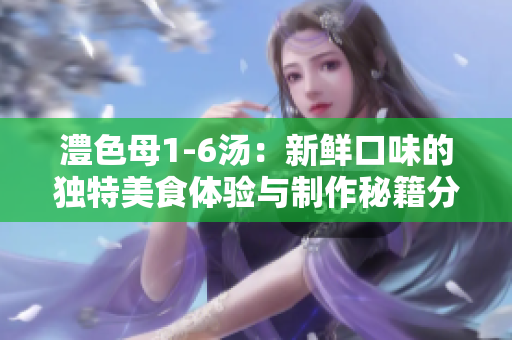 澧色母1-6汤：新鲜口味的独特美食体验与制作秘籍分享