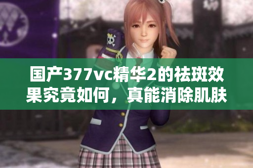 国产377vc精华2的祛斑效果究竟如何，真能消除肌肤斑点吗