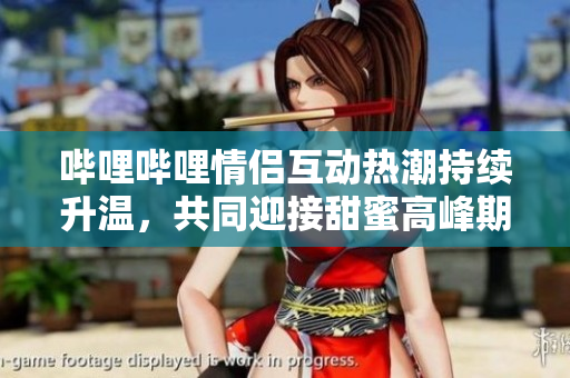 哔哩哔哩情侣互动热潮持续升温，共同迎接甜蜜高峰期